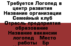 Требуется Логопед в центр развития › Название организации ­ Семейный клуб › Отрасль предприятия ­ образование  › Название вакансии ­ логопед › Место работы ­ Бр. Кашириных, 131 › Возраст от ­ 20 › Возраст до ­ 50 - Челябинская обл., Челябинск г. Работа » Вакансии   